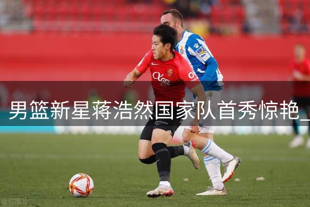 男篮新星蒋浩然国家队首秀惊艳 强硬表现助球队大胜喀麦隆